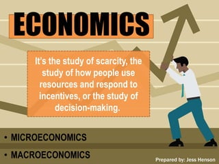 ECONOMICS
It’s the study of scarcity, the
study of how people use
resources and respond to
incentives, or the study of
decision-making.
• MICROECONOMICS
• MACROECONOMICS Prepared by: Jess Henson
 