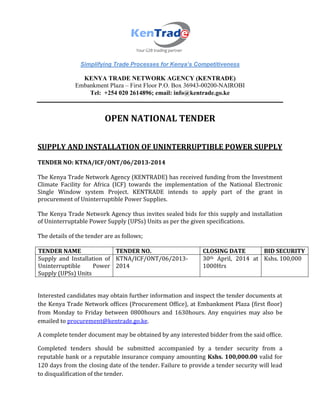 Simplifying Trade Processes for Kenya’s Competitiveness
KENYA TRADE NETWORK AGENCY (KENTRADE)
Embankment Plaza – First Floor P.O. Box 36943-00200-NAIROBI
Tel: +254 020 2614896; email: info@kentrade.go.ke
OPEN NATIONAL TENDER
SUPPLY AND INSTALLATION OF UNINTERRUPTIBLE POWER SUPPLY
TENDER NO: KTNA/ICF/ONT/06/2013-2014
The Kenya Trade Network Agency (KENTRADE) has received funding from the Investment
Climate Facility for Africa (ICF) towards the implementation of the National Electronic
Single Window system Project. KENTRADE intends to apply part of the grant in
procurement of Uninterruptible Power Supplies.
The Kenya Trade Network Agency thus invites sealed bids for this supply and installation
of Uninterruptable Power Supply (UPSs) Units as per the given specifications.
The details of the tender are as follows;
TENDER NAME TENDER NO. CLOSING DATE BID SECURITY
Supply and Installation of
Uninterruptible Power
Supply (UPSs) Units
KTNA/ICF/ONT/06/2013-
2014
30th April, 2014 at
1000Hrs
Kshs. 100,000
Interested candidates may obtain further information and inspect the tender documents at
the Kenya Trade Network offices (Procurement Office), at Embankment Plaza (first floor)
from Monday to Friday between 0800hours and 1630hours. Any enquiries may also be
emailed to procurement@kentrade.go.ke.
A complete tender document may be obtained by any interested bidder from the said office.
Completed tenders should be submitted accompanied by a tender security from a
reputable bank or a reputable insurance company amounting Kshs. 100,000.00 valid for
120 days from the closing date of the tender. Failure to provide a tender security will lead
to disqualification of the tender.
 