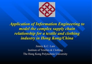 Application of Information Engineering to model the complex supply chain relationship for a textile and clothing industry in Hong Kong/China Jimmy K.C. Lam Institute of Textiles & Clothing The Hong Kong Polytechnic University 