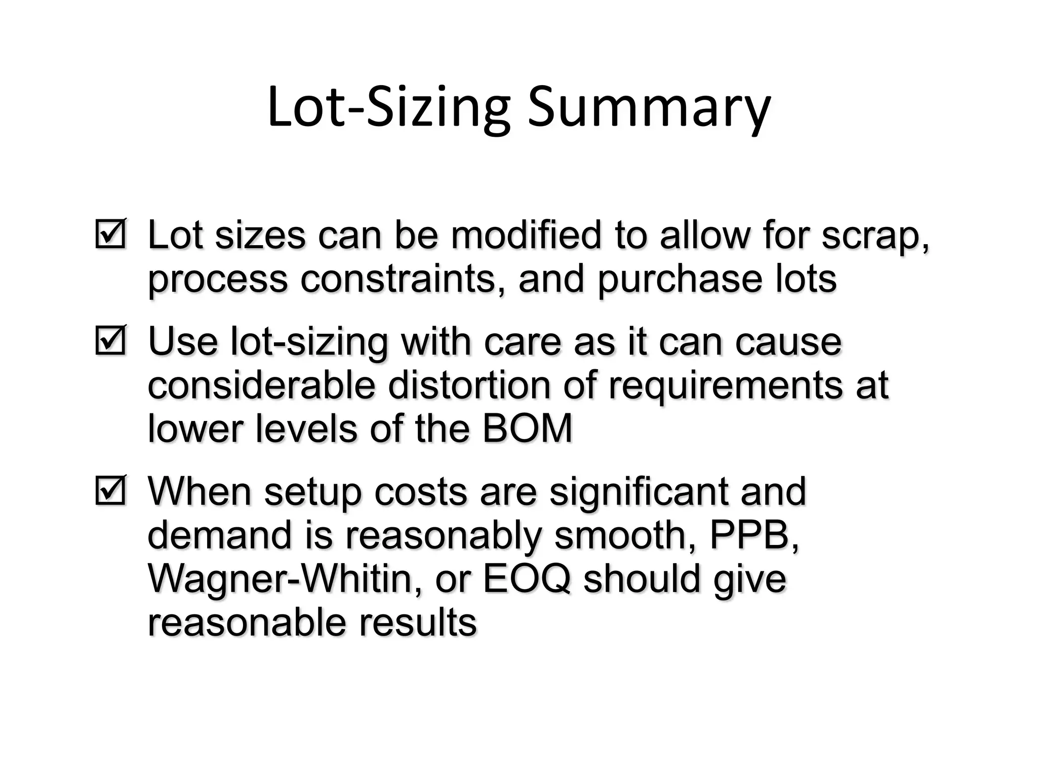 Lot-Sizing Summary
 Lot sizes can be modified to allow for scrap,
process constraints, and purchase lots
 Use lot-sizing with care as it can cause
considerable distortion of requirements at
lower levels of the BOM
 When setup costs are significant and
demand is reasonably smooth, PPB,
Wagner-Whitin, or EOQ should give
reasonable results
 