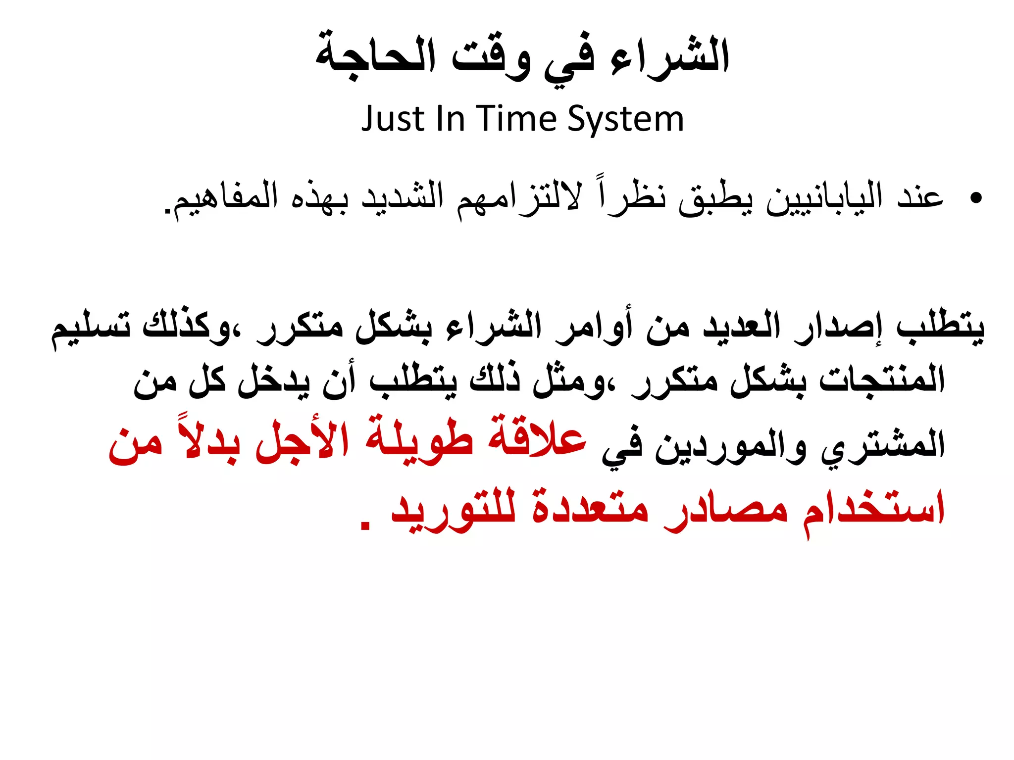 ‫الحاجة‬ ‫وقت‬ ‫في‬ ‫الشراء‬
Just In Time System
•
‫المفاهي‬ ‫بهذه‬ ‫الشديد‬ ‫اللتزامهم‬ ً‫ا‬‫نظر‬ ‫يطبق‬ ‫اليابانيين‬ ‫عند‬
‫م‬
.
‫تس‬ ‫وكذلك‬، ‫متكرر‬ ‫بشكل‬ ‫الشراء‬ ‫أوامر‬ ‫من‬ ‫العديد‬ ‫إصدار‬ ‫يتطلب‬
‫ليم‬
‫من‬ ‫كل‬ ‫يدخل‬ ‫أن‬ ‫يتطلب‬ ‫ذلك‬ ‫ومثل‬، ‫متكرر‬ ‫بشكل‬ ‫المنتجات‬
‫في‬ ‫والموردين‬ ‫المشتري‬
‫من‬ ً‫ال‬‫بد‬ ‫األجل‬ ‫طويلة‬ ‫عالقة‬
‫للتوريد‬ ‫متعددة‬ ‫مصادر‬ ‫استخدام‬
.
 