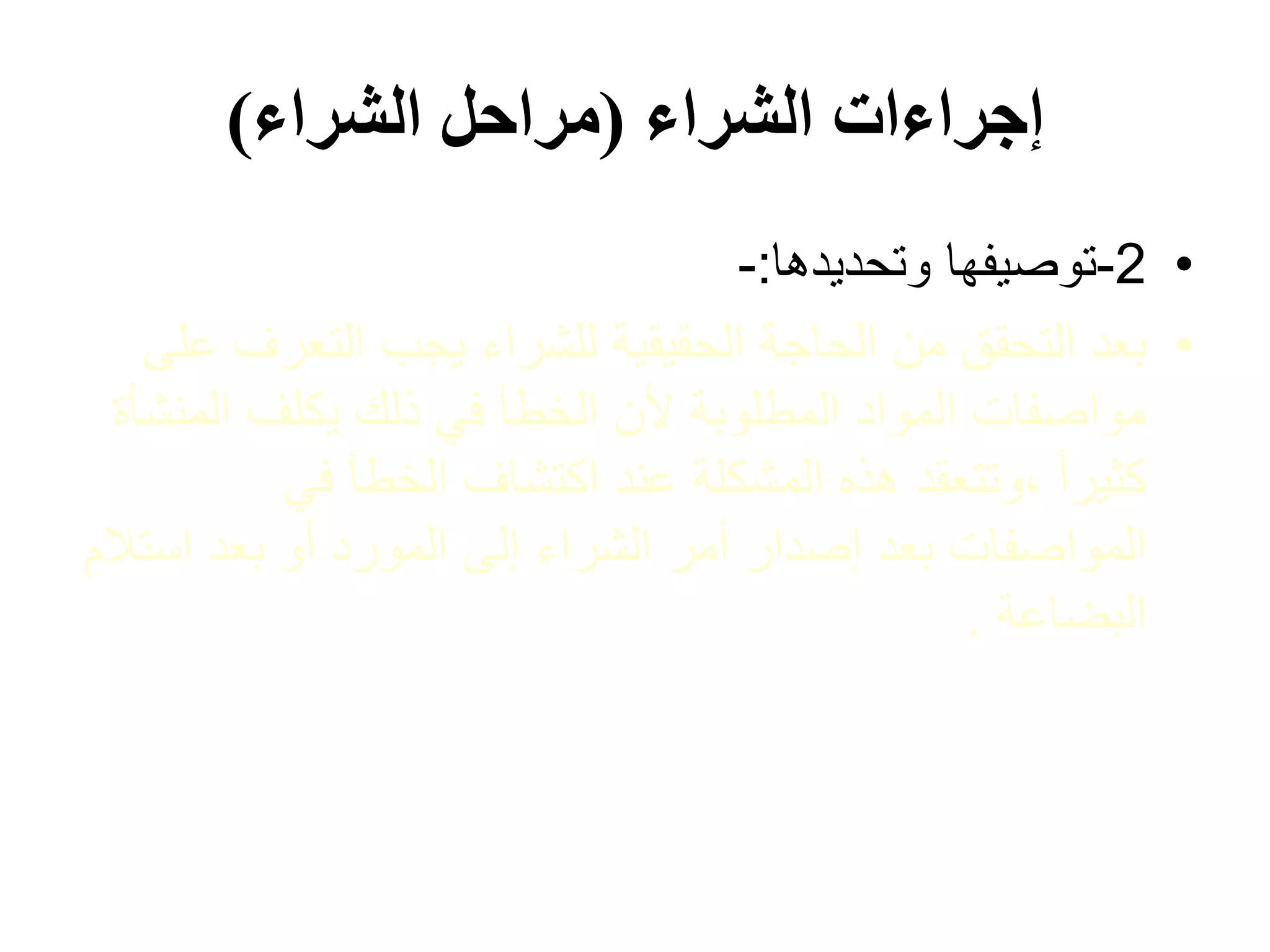 ‫الشراء‬ ‫إجراءات‬
(
‫الشراء‬ ‫مراحل‬
)
•
2
-
‫وتحديدها‬ ‫توصيفها‬
:
-
•
‫التعرف‬ ‫يجب‬ ‫للشراء‬ ‫الحقيقية‬ ‫الحاجة‬ ‫من‬ ‫التحقق‬ ‫بعد‬
‫على‬
‫المن‬ ‫يكلف‬ ‫ذلك‬ ‫في‬ ‫الخطأ‬ ‫ألن‬ ‫المطلوبة‬ ‫المواد‬ ‫مواصفات‬
‫شأة‬
‫في‬ ‫الخطأ‬ ‫اكتشاف‬ ‫عند‬ ‫المشكلة‬ ‫هذه‬ ‫وتتعقد‬، ً‫ا‬‫كثير‬
‫اس‬ ‫بعد‬ ‫أو‬ ‫المورد‬ ‫إلى‬ ‫الشراء‬ ‫أمر‬ ‫إصدار‬ ‫بعد‬ ‫المواصفات‬
‫تالم‬
‫البضاعة‬
.
 