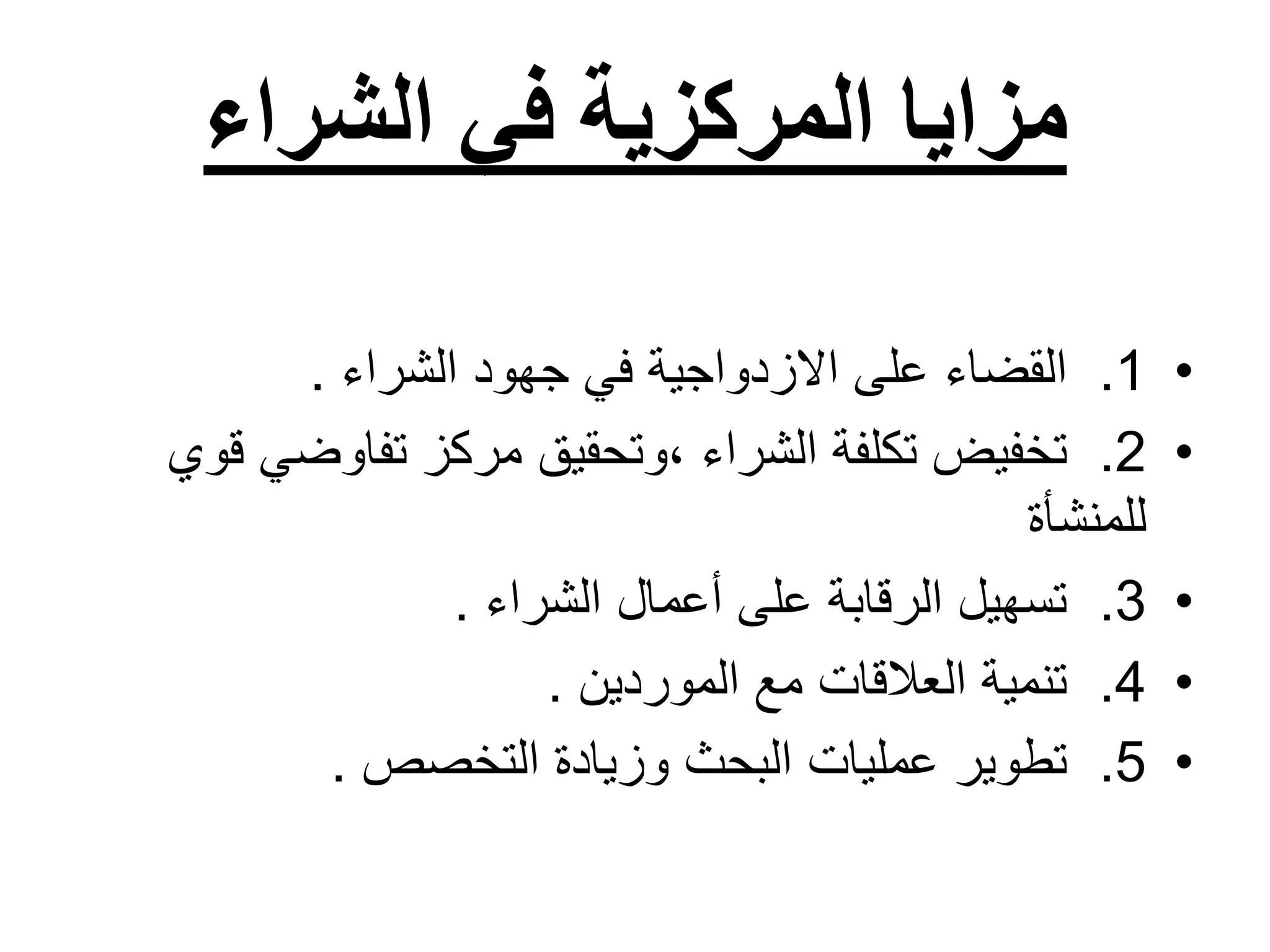 ‫الشراء‬ ‫في‬ ‫المركزية‬ ‫مزايا‬
•
1
.
‫الشراء‬ ‫جهود‬ ‫في‬ ‫االزدواجية‬ ‫على‬ ‫القضاء‬
.
•
2
.
‫ق‬ ‫تفاوضي‬ ‫مركز‬ ‫وتحقيق‬، ‫الشراء‬ ‫تكلفة‬ ‫تخفيض‬
‫وي‬
‫للمنشأة‬
•
3
.
‫الشراء‬ ‫أعمال‬ ‫على‬ ‫الرقابة‬ ‫تسهيل‬
.
•
4
.
‫الموردين‬ ‫مع‬ ‫العالقات‬ ‫تنمية‬
.
•
5
.
‫التخصص‬ ‫وزيادة‬ ‫البحث‬ ‫عمليات‬ ‫تطوير‬
.
 