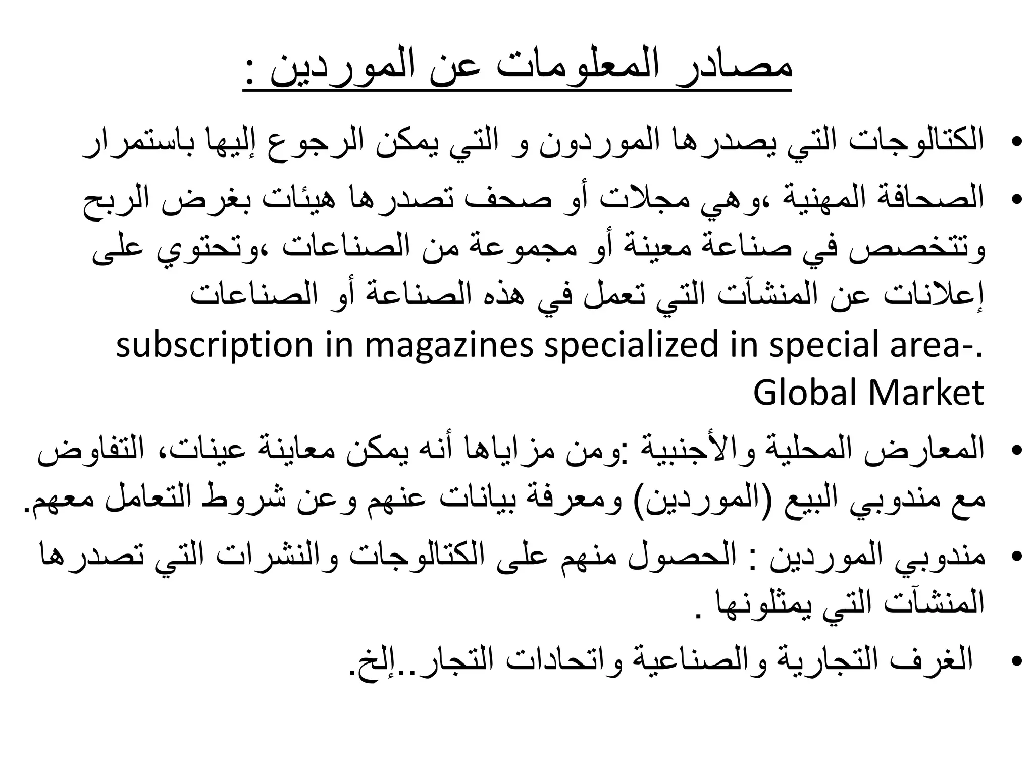 ‫الموردين‬ ‫عن‬ ‫المعلومات‬ ‫مصادر‬
:
•
‫باستم‬ ‫إليها‬ ‫الرجوع‬ ‫يمكن‬ ‫التي‬ ‫و‬ ‫الموردون‬ ‫يصدرها‬ ‫التي‬ ‫الكتالوجات‬
‫رار‬
•
‫الربح‬ ‫بغرض‬ ‫هيئات‬ ‫تصدرها‬ ‫صحف‬ ‫أو‬ ‫مجالت‬ ‫وهي‬، ‫المهنية‬ ‫الصحافة‬
‫على‬ ‫وتحتوي‬، ‫الصناعات‬ ‫من‬ ‫مجموعة‬ ‫أو‬ ‫معينة‬ ‫صناعة‬ ‫في‬ ‫وتتخصص‬
‫الصناعات‬ ‫أو‬ ‫الصناعة‬ ‫هذه‬ ‫في‬ ‫تعمل‬ ‫التي‬ ‫المنشآت‬ ‫عن‬ ‫إعالنات‬
.
subscription in magazines specialized in special area-
Global Market
•
‫واألجنبية‬ ‫المحلية‬ ‫المعارض‬
:
‫التف‬ ،‫عينات‬ ‫معاينة‬ ‫يمكن‬ ‫أنه‬ ‫مزاياها‬ ‫ومن‬
‫اوض‬
‫البيع‬ ‫مندوبي‬ ‫مع‬
(
‫الموردين‬
)
‫التعامل‬ ‫شروط‬ ‫وعن‬ ‫عنهم‬ ‫بيانات‬ ‫ومعرفة‬
‫معهم‬
.
•
‫الموردين‬ ‫مندوبي‬
:
‫تص‬ ‫التي‬ ‫والنشرات‬ ‫الكتالوجات‬ ‫على‬ ‫منهم‬ ‫الحصول‬
‫درها‬
‫يمثلونها‬ ‫التي‬ ‫المنشآت‬
.
•
‫التجار‬ ‫واتحادات‬ ‫والصناعية‬ ‫التجارية‬ ‫الغرف‬
..
‫إلخ‬
.
 