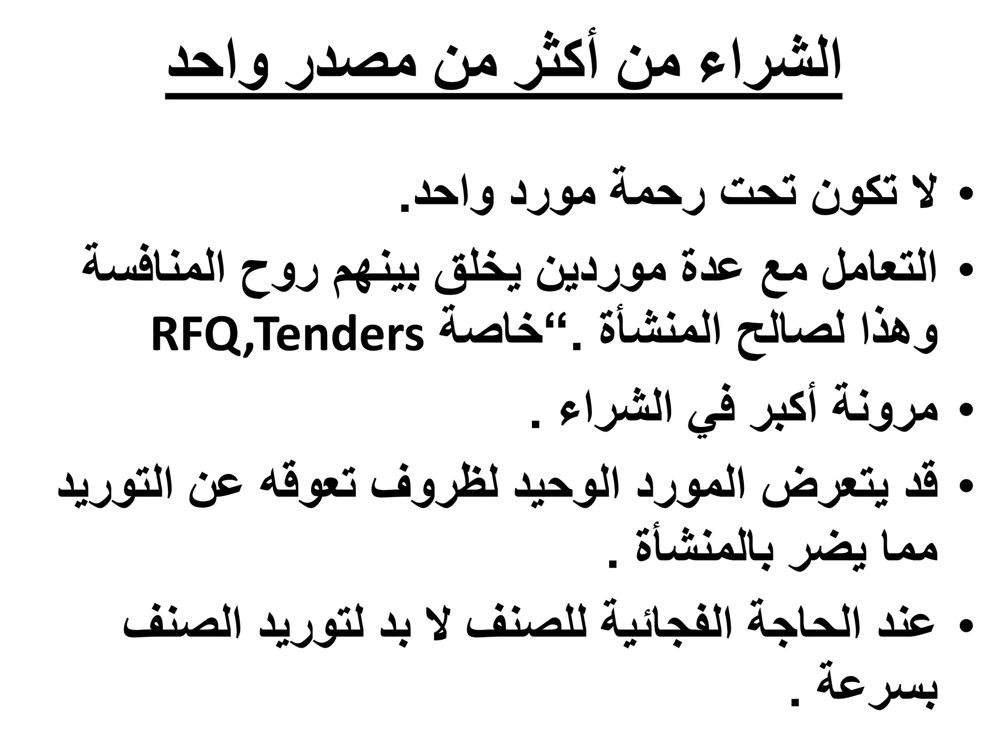 ‫واحد‬ ‫مصدر‬ ‫من‬ ‫أكثر‬ ‫من‬ ‫الشراء‬
•
‫ال‬
‫تحت‬ ‫تكون‬
‫واحد‬ ‫مورد‬ ‫رحمة‬
.
•
‫المنافسة‬ ‫روح‬ ‫بينهم‬ ‫يخلق‬ ‫موردين‬ ‫عدة‬ ‫مع‬ ‫التعامل‬
‫المنشأة‬ ‫لصالح‬ ‫وهذا‬
.
“
‫خاصة‬
RFQ,Tenders
•
‫الشراء‬ ‫في‬ ‫أكبر‬ ‫مرونة‬
.
•
‫التوري‬ ‫عن‬ ‫تعوقه‬ ‫لظروف‬ ‫الوحيد‬ ‫المورد‬ ‫يتعرض‬ ‫قد‬
‫د‬
‫بالمنشأة‬ ‫يضر‬ ‫مما‬
.
•
‫بد‬ ‫ال‬ ‫للصنف‬ ‫الفجائية‬ ‫الحاجة‬ ‫عند‬
‫ل‬
‫الصنف‬ ‫توريد‬
‫بسرعة‬
.
 