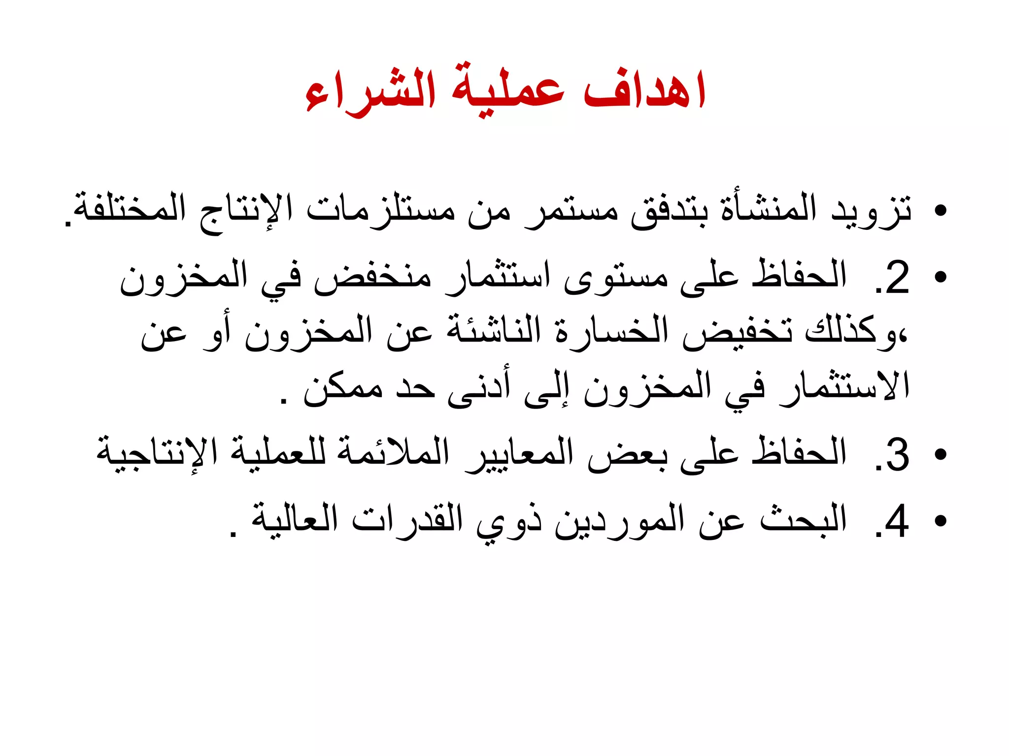‫الشراء‬ ‫عملية‬ ‫اهداف‬
•
‫اإلنتاج‬ ‫مستلزمات‬ ‫من‬ ‫مستمر‬ ‫بتدفق‬ ‫المنشأة‬ ‫تزويد‬
‫المختلفة‬
.
•
2
.
‫المخز‬ ‫في‬ ‫منخفض‬ ‫استثمار‬ ‫مستوى‬ ‫على‬ ‫الحفاظ‬
‫ون‬
‫عن‬ ‫أو‬ ‫المخزون‬ ‫عن‬ ‫الناشئة‬ ‫الخسارة‬ ‫تخفيض‬ ‫وكذلك‬،
‫ممكن‬ ‫حد‬ ‫أدنى‬ ‫إلى‬ ‫المخزون‬ ‫في‬ ‫االستثمار‬
.
•
3
.
‫اإلن‬ ‫للعملية‬ ‫المالئمة‬ ‫المعايير‬ ‫بعض‬ ‫على‬ ‫الحفاظ‬
‫تاجية‬
•
4
.
‫العالية‬ ‫القدرات‬ ‫ذوي‬ ‫الموردين‬ ‫عن‬ ‫البحث‬
.
 