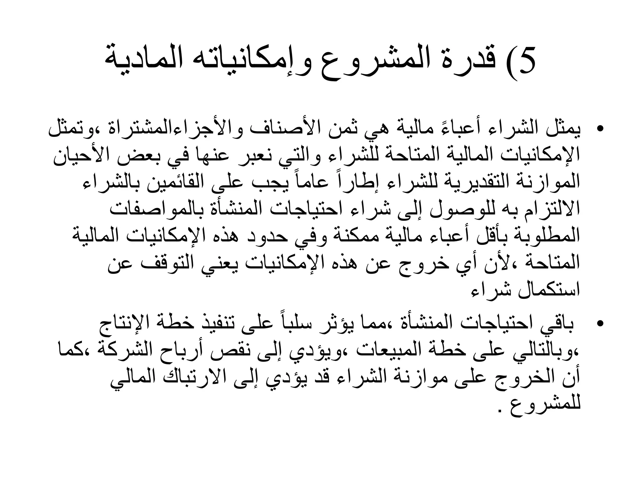 5
)
‫المادية‬ ‫وإمكانياته‬ ‫المشروع‬ ‫قدرة‬
•
، ‫واألجزاءالمشتراة‬ ‫األصناف‬ ‫ثمن‬ ‫هي‬ ‫مالية‬ ً‫ء‬‫أعبا‬ ‫الشراء‬ ‫يمثل‬
‫وتمثل‬
‫بعض‬ ‫في‬ ‫عنها‬ ‫نعبر‬ ‫والتي‬ ‫للشراء‬ ‫المتاحة‬ ‫المالية‬ ‫اإلمكانيات‬
‫األحيان‬
‫ب‬ ‫القائمين‬ ‫على‬ ‫يجب‬ ً‫ا‬‫عام‬ ً‫ا‬‫إطار‬ ‫للشراء‬ ‫التقديرية‬ ‫الموازنة‬
‫الشراء‬
‫بالمواصفات‬ ‫المنشأة‬ ‫احتياجات‬ ‫شراء‬ ‫إلى‬ ‫للوصول‬ ‫به‬ ‫االلتزام‬
‫المال‬ ‫اإلمكانيات‬ ‫هذه‬ ‫حدود‬ ‫وفي‬ ‫ممكنة‬ ‫مالية‬ ‫أعباء‬ ‫بأقل‬ ‫المطلوبة‬
‫ية‬
‫عن‬ ‫التوقف‬ ‫يعني‬ ‫اإلمكانيات‬ ‫هذه‬ ‫عن‬ ‫خروج‬ ‫أي‬ ‫ألن‬، ‫المتاحة‬
‫شراء‬ ‫استكمال‬
•
‫اإل‬ ‫خطة‬ ‫تنفيذ‬ ‫على‬ ً‫ا‬‫سلب‬ ‫يؤثر‬ ‫مما‬، ‫المنشأة‬ ‫احتياجات‬ ‫باقي‬
‫نتاج‬
‫الشرك‬ ‫أرباح‬ ‫نقص‬ ‫إلى‬ ‫ويؤدي‬، ‫المبيعات‬ ‫خطة‬ ‫على‬ ‫وبالتالي‬،
‫كما‬، ‫ة‬
‫المالي‬ ‫االرتباك‬ ‫إلى‬ ‫يؤدي‬ ‫قد‬ ‫الشراء‬ ‫موازنة‬ ‫على‬ ‫الخروج‬ ‫أن‬
‫للمشروع‬
.
 