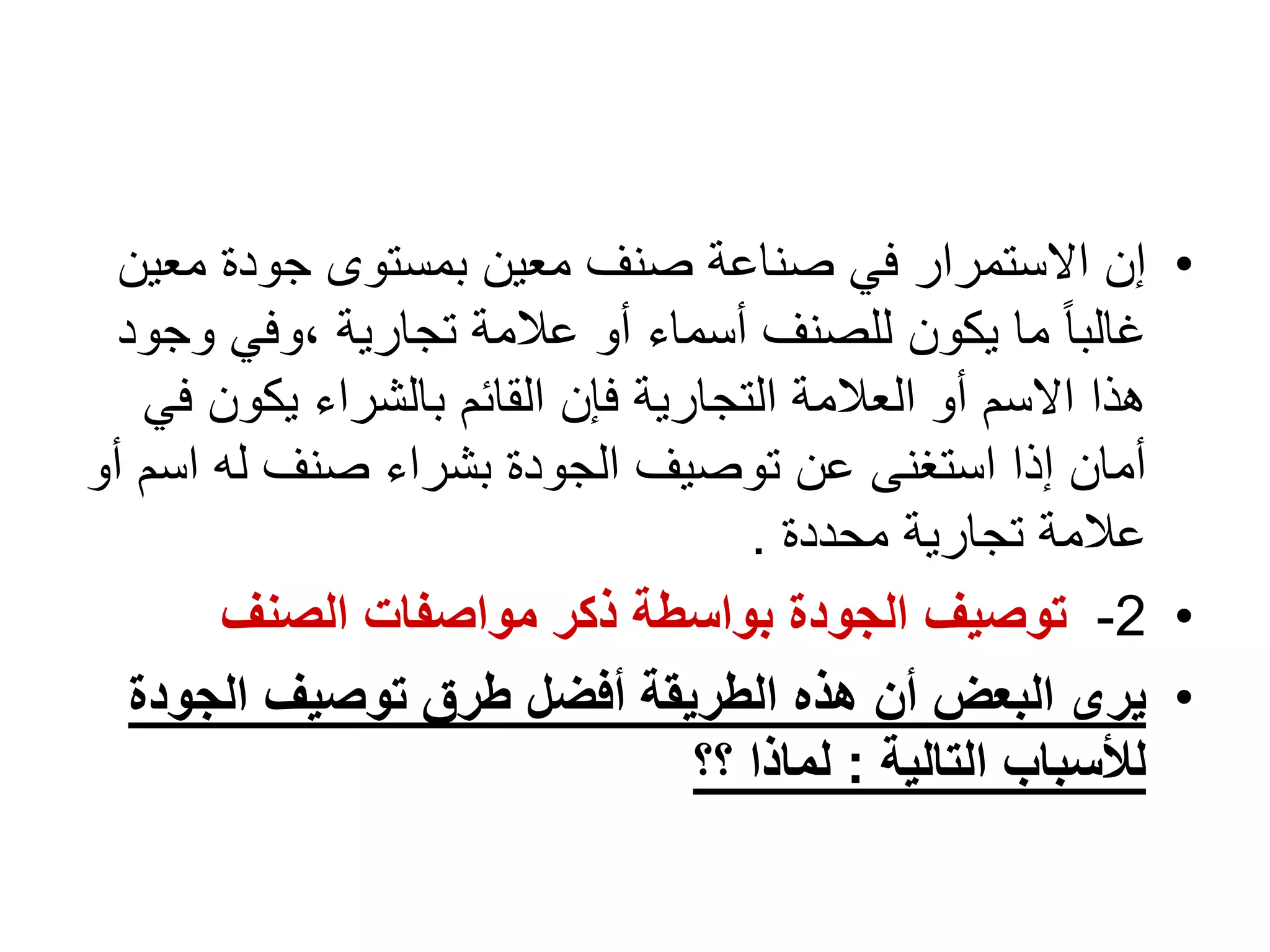 1
-
‫التجارية‬ ‫العالمات‬
.
•
‫مع‬ ‫جودة‬ ‫بمستوى‬ ‫معين‬ ‫صنف‬ ‫صناعة‬ ‫في‬ ‫االستمرار‬ ‫إن‬
‫ين‬
‫و‬ ‫وفي‬، ‫تجارية‬ ‫عالمة‬ ‫أو‬ ‫أسماء‬ ‫للصنف‬ ‫يكون‬ ‫ما‬ ً‫ا‬‫غالب‬
‫جود‬
‫يكون‬ ‫بالشراء‬ ‫القائم‬ ‫فإن‬ ‫التجارية‬ ‫العالمة‬ ‫أو‬ ‫االسم‬ ‫هذا‬
‫في‬
‫اس‬ ‫له‬ ‫صنف‬ ‫بشراء‬ ‫الجودة‬ ‫توصيف‬ ‫عن‬ ‫استغنى‬ ‫إذا‬ ‫أمان‬
‫أو‬ ‫م‬
‫محددة‬ ‫تجارية‬ ‫عالمة‬
.
•
2
-
‫الصنف‬ ‫مواصفات‬ ‫ذكر‬ ‫بواسطة‬ ‫الجودة‬ ‫توصيف‬
•
‫الجود‬ ‫توصيف‬ ‫طرق‬ ‫أفضل‬ ‫الطريقة‬ ‫هذه‬ ‫أن‬ ‫البعض‬ ‫يرى‬
‫ة‬
‫التالية‬ ‫لألسباب‬
:
‫؟؟‬ ‫لماذا‬
 