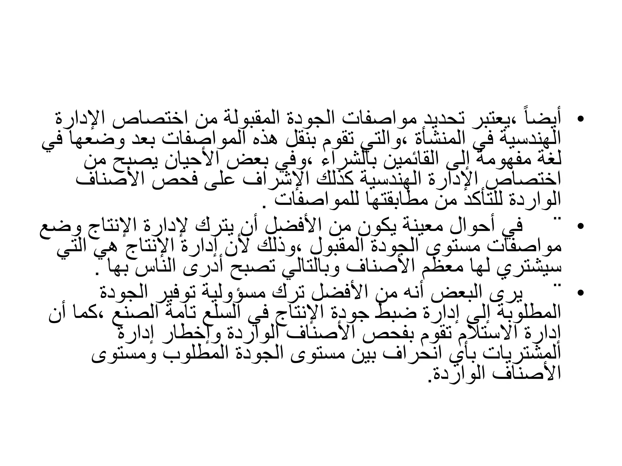 ‫مستوى‬ ‫عن‬ ‫االنحراف‬ ‫إلى‬ ‫تؤدي‬ ‫التي‬ ‫الظروف‬ ‫هي‬ ‫ما‬
‫قيمية‬ ‫ضرورة‬ ‫االنحراف‬ ‫تجعل‬ ‫أو‬ ‫الجودة‬
•
‫اختصاص‬ ‫من‬ ‫المقبولة‬ ‫الجودة‬ ‫مواصفات‬ ‫تحديد‬ ‫يعتبر‬، ً‫ا‬‫أيض‬
‫اإلدارة‬
‫و‬ ‫بعد‬ ‫المواصفات‬ ‫هذه‬ ‫بنقل‬ ‫تقوم‬ ‫والتي‬، ‫المنشأة‬ ‫في‬ ‫الهندسية‬
‫في‬ ‫ضعها‬
‫يصبح‬ ‫األحيان‬ ‫بعض‬ ‫وفي‬، ‫بالشراء‬ ‫القائمين‬ ‫إلى‬ ‫مفهومة‬ ‫لغة‬
‫من‬
‫األصناف‬ ‫فحص‬ ‫على‬ ‫اإلشراف‬ ‫كذلك‬ ‫الهندسية‬ ‫اإلدارة‬ ‫اختصاص‬
‫للمواصفات‬ ‫مطابقتها‬ ‫من‬ ‫للتأكد‬ ‫الواردة‬
.
•
¨
‫و‬ ‫اإلنتاج‬ ‫إلدارة‬ ‫يترك‬ ‫أن‬ ‫األفضل‬ ‫من‬ ‫يكون‬ ‫معينة‬ ‫أحوال‬ ‫في‬
‫ضع‬
‫الت‬ ‫هي‬ ‫اإلنتاج‬ ‫إدارة‬ ‫ألن‬ ‫وذلك‬، ‫المقبول‬ ‫الجودة‬ ‫مستوى‬ ‫مواصفات‬
‫ي‬
‫به‬ ‫الناس‬ ‫أدرى‬ ‫تصبح‬ ‫وبالتالي‬ ‫األصناف‬ ‫معظم‬ ‫لها‬ ‫سيشتري‬
‫ا‬
.
•
¨
‫الجودة‬ ‫توفير‬ ‫مسؤولية‬ ‫ترك‬ ‫األفضل‬ ‫من‬ ‫أنه‬ ‫البعض‬ ‫يرى‬
، ‫الصنع‬ ‫تامة‬ ‫السلع‬ ‫في‬ ‫اإلنتاج‬ ‫جودة‬ ‫ضبط‬ ‫إدارة‬ ‫إلى‬ ‫المطلوبة‬
‫أن‬ ‫كما‬
‫إدارة‬ ‫وإخطار‬ ‫الواردة‬ ‫األصناف‬ ‫بفحص‬ ‫تقوم‬ ‫االستالم‬ ‫إدارة‬
‫ومستوى‬ ‫المطلوب‬ ‫الجودة‬ ‫مستوى‬ ‫بين‬ ‫انحراف‬ ‫بأي‬ ‫المشتريات‬
‫الواردة‬ ‫األصناف‬
.
 