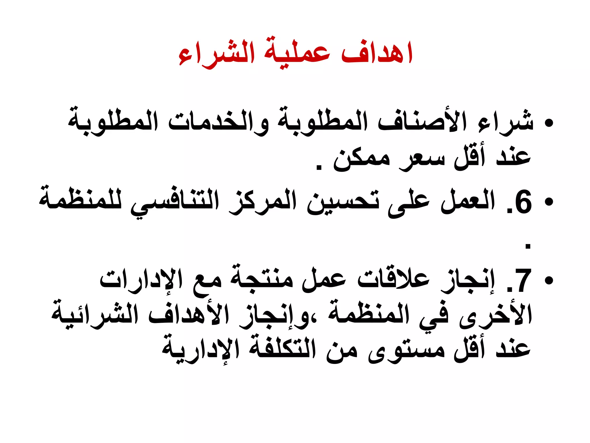 ‫الشراء‬ ‫عملية‬ ‫اهداف‬
•
‫المطلوبة‬ ‫والخدمات‬ ‫المطلوبة‬ ‫األصناف‬ ‫شراء‬
‫ممكن‬ ‫سعر‬ ‫أقل‬ ‫عند‬
.
•
6
.
‫لل‬ ‫التنافسي‬ ‫المركز‬ ‫تحسين‬ ‫على‬ ‫العمل‬
‫منظمة‬
.
•
7
.
‫اإلدارات‬ ‫مع‬ ‫منتجة‬ ‫عمل‬ ‫عالقات‬ ‫إنجاز‬
‫الشرائية‬ ‫األهداف‬ ‫وإنجاز‬، ‫المنظمة‬ ‫في‬ ‫األخرى‬
‫اإلدارية‬ ‫التكلفة‬ ‫من‬ ‫مستوى‬ ‫أقل‬ ‫عند‬
 