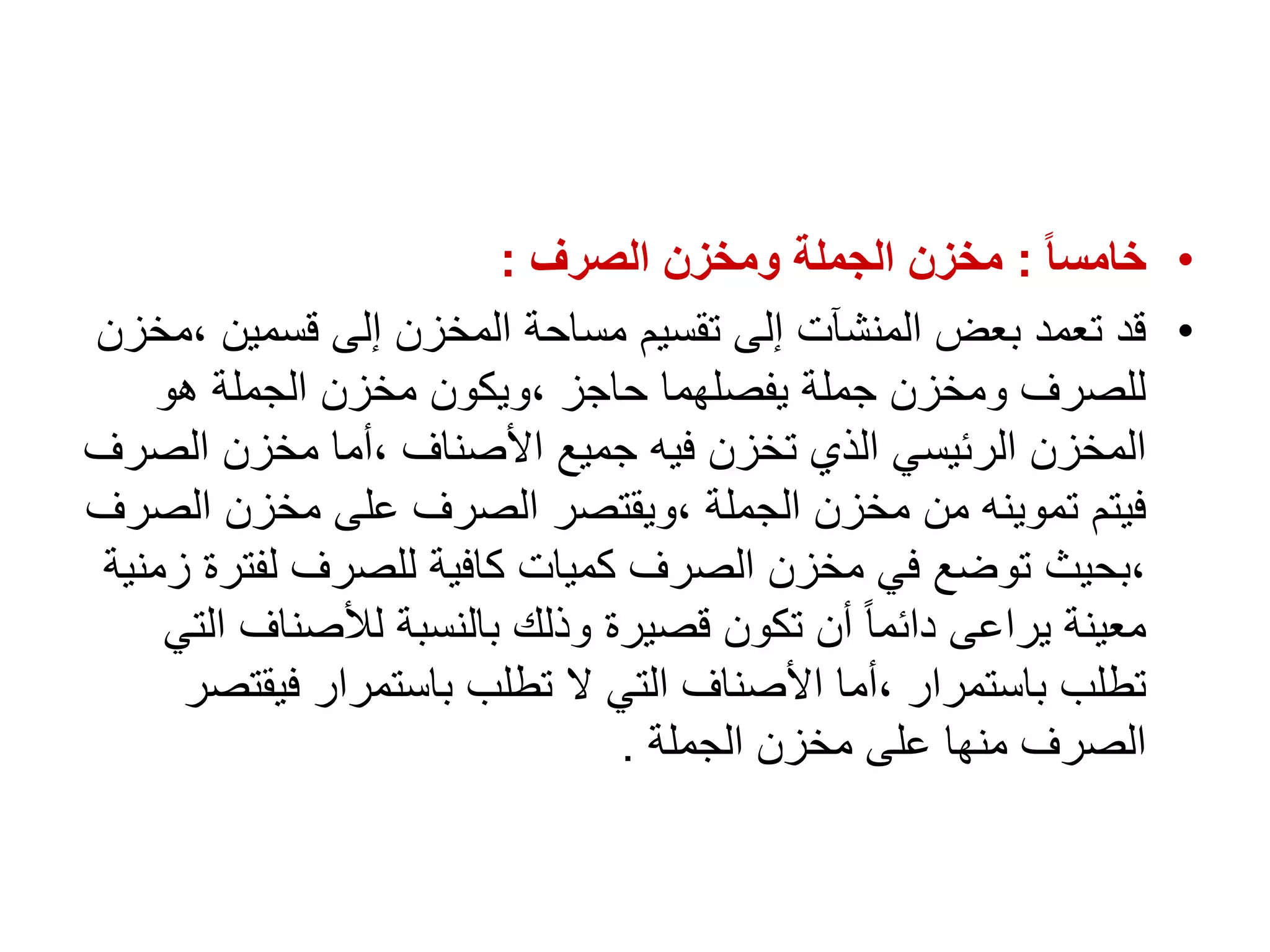 •
ً‫ا‬‫خامس‬
:
‫الصرف‬ ‫ومخزن‬ ‫الجملة‬ ‫مخزن‬
:
•
‫قسمين‬ ‫إلى‬ ‫المخزن‬ ‫مساحة‬ ‫تقسيم‬ ‫إلى‬ ‫المنشآت‬ ‫بعض‬ ‫تعمد‬ ‫قد‬
‫مخزن‬،
‫هو‬ ‫الجملة‬ ‫مخزن‬ ‫ويكون‬، ‫حاجز‬ ‫يفصلهما‬ ‫جملة‬ ‫ومخزن‬ ‫للصرف‬
‫الص‬ ‫مخزن‬ ‫أما‬، ‫األصناف‬ ‫جميع‬ ‫فيه‬ ‫تخزن‬ ‫الذي‬ ‫الرئيسي‬ ‫المخزن‬
‫رف‬
‫ال‬ ‫مخزن‬ ‫على‬ ‫الصرف‬ ‫ويقتصر‬، ‫الجملة‬ ‫مخزن‬ ‫من‬ ‫تموينه‬ ‫فيتم‬
‫صرف‬
‫لفت‬ ‫للصرف‬ ‫كافية‬ ‫كميات‬ ‫الصرف‬ ‫مخزن‬ ‫في‬ ‫توضع‬ ‫بحيث‬،
‫زمنية‬ ‫رة‬
‫لألصناف‬ ‫بالنسبة‬ ‫وذلك‬ ‫قصيرة‬ ‫تكون‬ ‫أن‬ ً‫ا‬‫دائم‬ ‫يراعى‬ ‫معينة‬
‫التي‬
‫فيق‬ ‫باستمرار‬ ‫تطلب‬ ‫ال‬ ‫التي‬ ‫األصناف‬ ‫أما‬، ‫باستمرار‬ ‫تطلب‬
‫تصر‬
‫الجملة‬ ‫مخزن‬ ‫على‬ ‫منها‬ ‫الصرف‬
.
 