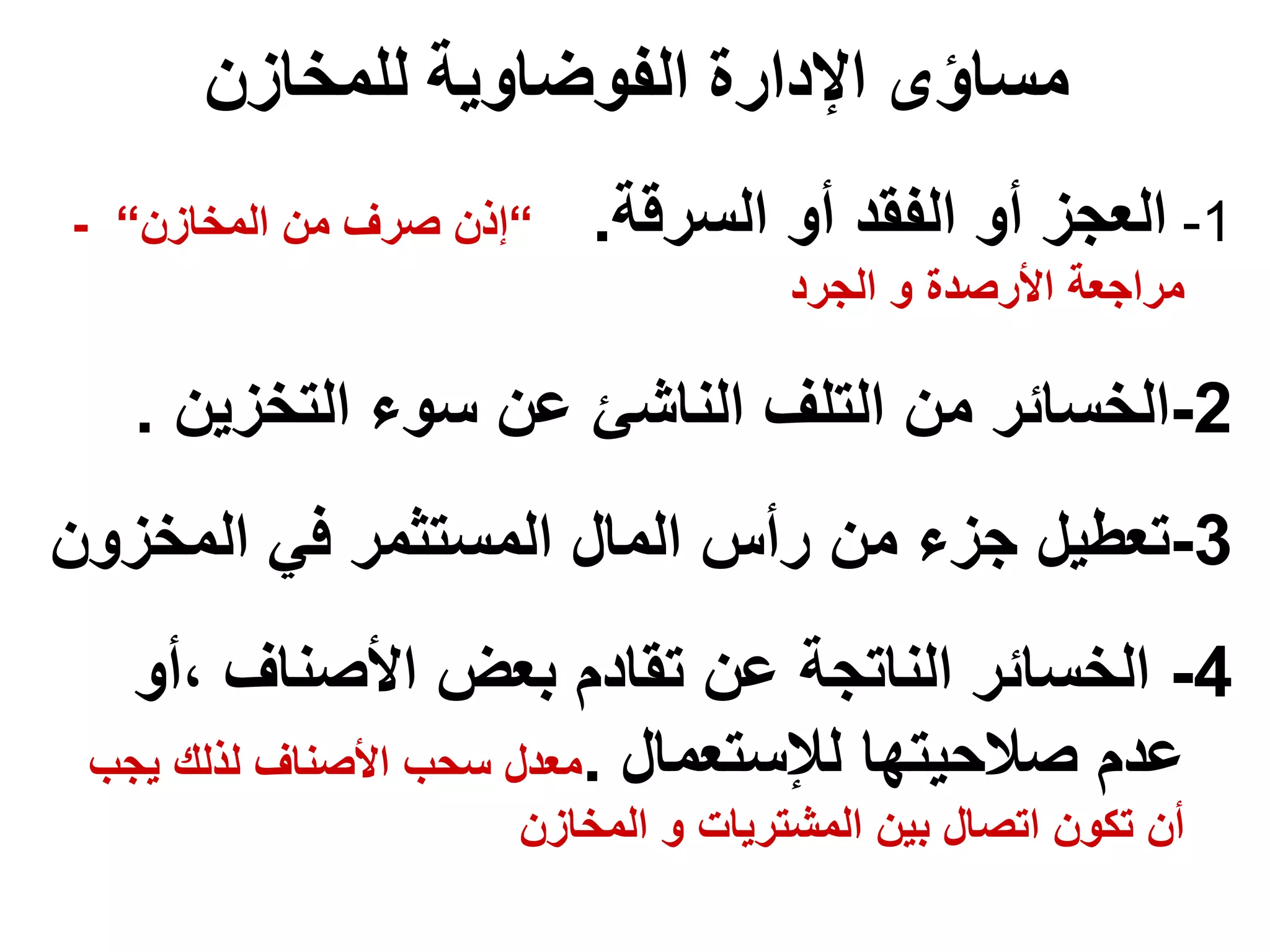 ‫للمخازن‬ ‫الفوضاوية‬ ‫اإلدارة‬ ‫مساؤى‬
1
-
‫السرقة‬ ‫أو‬ ‫الفقد‬ ‫أو‬ ‫العجز‬
.
“
‫المخازن‬ ‫من‬ ‫صرف‬ ‫إذن‬
“
-
‫الجرد‬ ‫و‬ ‫األرصدة‬ ‫مراجعة‬
2
-
‫الخسائر‬
‫م‬
‫التخزين‬ ‫سوء‬ ‫عن‬ ‫الناشئ‬ ‫التلف‬ ‫ن‬
.
3
-
‫المخزو‬ ‫في‬ ‫المستثمر‬ ‫المال‬ ‫رأس‬ ‫من‬ ‫جزء‬ ‫تعطيل‬
‫ن‬
4
-
‫أو‬، ‫األصناف‬ ‫بعض‬ ‫تقادم‬ ‫عن‬ ‫الناتجة‬ ‫الخسائر‬
‫لإلستعمال‬ ‫صالحيتها‬ ‫عدم‬
.
‫يج‬ ‫لذلك‬ ‫األصناف‬ ‫سحب‬ ‫معدل‬
‫ب‬
‫المخازن‬ ‫و‬ ‫المشتريات‬ ‫بين‬ ‫اتصال‬ ‫تكون‬ ‫أن‬
 