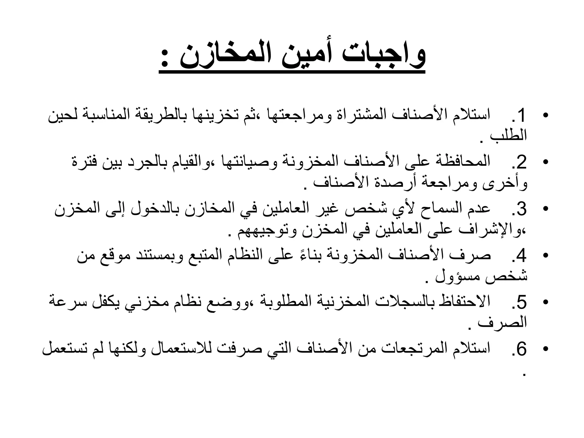 ‫المخازن‬ ‫أمين‬ ‫واجبات‬
:
•
1
.
‫المناس‬ ‫بالطريقة‬ ‫تخزينها‬ ‫ثم‬، ‫ومراجعتها‬ ‫المشتراة‬ ‫األصناف‬ ‫استالم‬
‫لحين‬ ‫بة‬
‫الطلب‬
.
•
2
.
‫ف‬ ‫بين‬ ‫بالجرد‬ ‫والقيام‬، ‫وصيانتها‬ ‫المخزونة‬ ‫األصناف‬ ‫على‬ ‫المحافظة‬
‫ترة‬
‫األصناف‬ ‫أرصدة‬ ‫ومراجعة‬ ‫وأخرى‬
.
•
3
.
‫المخزن‬ ‫إلى‬ ‫بالدخول‬ ‫المخازن‬ ‫في‬ ‫العاملين‬ ‫غير‬ ‫شخص‬ ‫ألي‬ ‫السماح‬ ‫عدم‬
‫وتوجيههم‬ ‫المخزن‬ ‫في‬ ‫العاملين‬ ‫على‬ ‫واإلشراف‬،
.
•
4
.
‫موقع‬ ‫وبمستند‬ ‫المتبع‬ ‫النظام‬ ‫على‬ ً‫ء‬‫بنا‬ ‫المخزونة‬ ‫األصناف‬ ‫صرف‬
‫من‬
‫مسؤول‬ ‫شخص‬
.
•
5
.
‫س‬ ‫يكفل‬ ‫مخزني‬ ‫نظام‬ ‫ووضع‬، ‫المطلوبة‬ ‫المخزنية‬ ‫بالسجالت‬ ‫االحتفاظ‬
‫رعة‬
‫الصرف‬
.
•
6
.
‫ت‬ ‫لم‬ ‫ولكنها‬ ‫لالستعمال‬ ‫صرفت‬ ‫التي‬ ‫األصناف‬ ‫من‬ ‫المرتجعات‬ ‫استالم‬
‫ستعمل‬
.
 