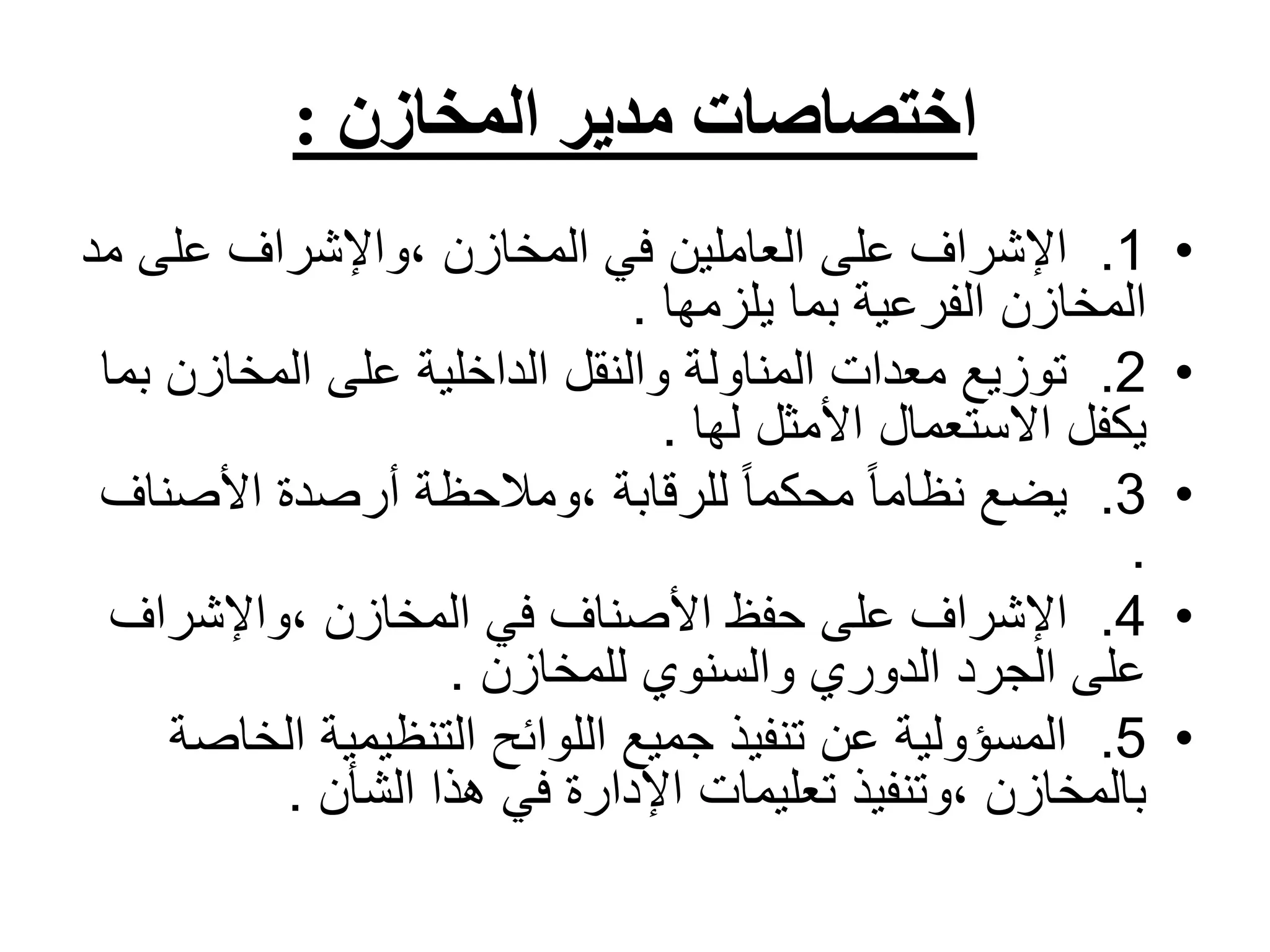 ‫المخازن‬ ‫مدير‬ ‫اختصاصات‬
:
•
1
.
‫م‬ ‫على‬ ‫واإلشراف‬، ‫المخازن‬ ‫في‬ ‫العاملين‬ ‫على‬ ‫اإلشراف‬
‫د‬
‫يلزمها‬ ‫بما‬ ‫الفرعية‬ ‫المخازن‬
.
•
2
.
‫المخازن‬ ‫على‬ ‫الداخلية‬ ‫والنقل‬ ‫المناولة‬ ‫معدات‬ ‫توزيع‬
‫بما‬
‫لها‬ ‫األمثل‬ ‫االستعمال‬ ‫يكفل‬
.
•
3
.
‫األصن‬ ‫أرصدة‬ ‫ومالحظة‬، ‫للرقابة‬ ً‫ا‬‫محكم‬ ً‫ا‬‫نظام‬ ‫يضع‬
‫اف‬
.
•
4
.
‫واإلشراف‬، ‫المخازن‬ ‫في‬ ‫األصناف‬ ‫حفظ‬ ‫على‬ ‫اإلشراف‬
‫للمخازن‬ ‫والسنوي‬ ‫الدوري‬ ‫الجرد‬ ‫على‬
.
•
5
.
‫ال‬ ‫التنظيمية‬ ‫اللوائح‬ ‫جميع‬ ‫تنفيذ‬ ‫عن‬ ‫المسؤولية‬
‫خاصة‬
‫الشأن‬ ‫هذا‬ ‫في‬ ‫اإلدارة‬ ‫تعليمات‬ ‫وتنفيذ‬، ‫بالمخازن‬
.
 
