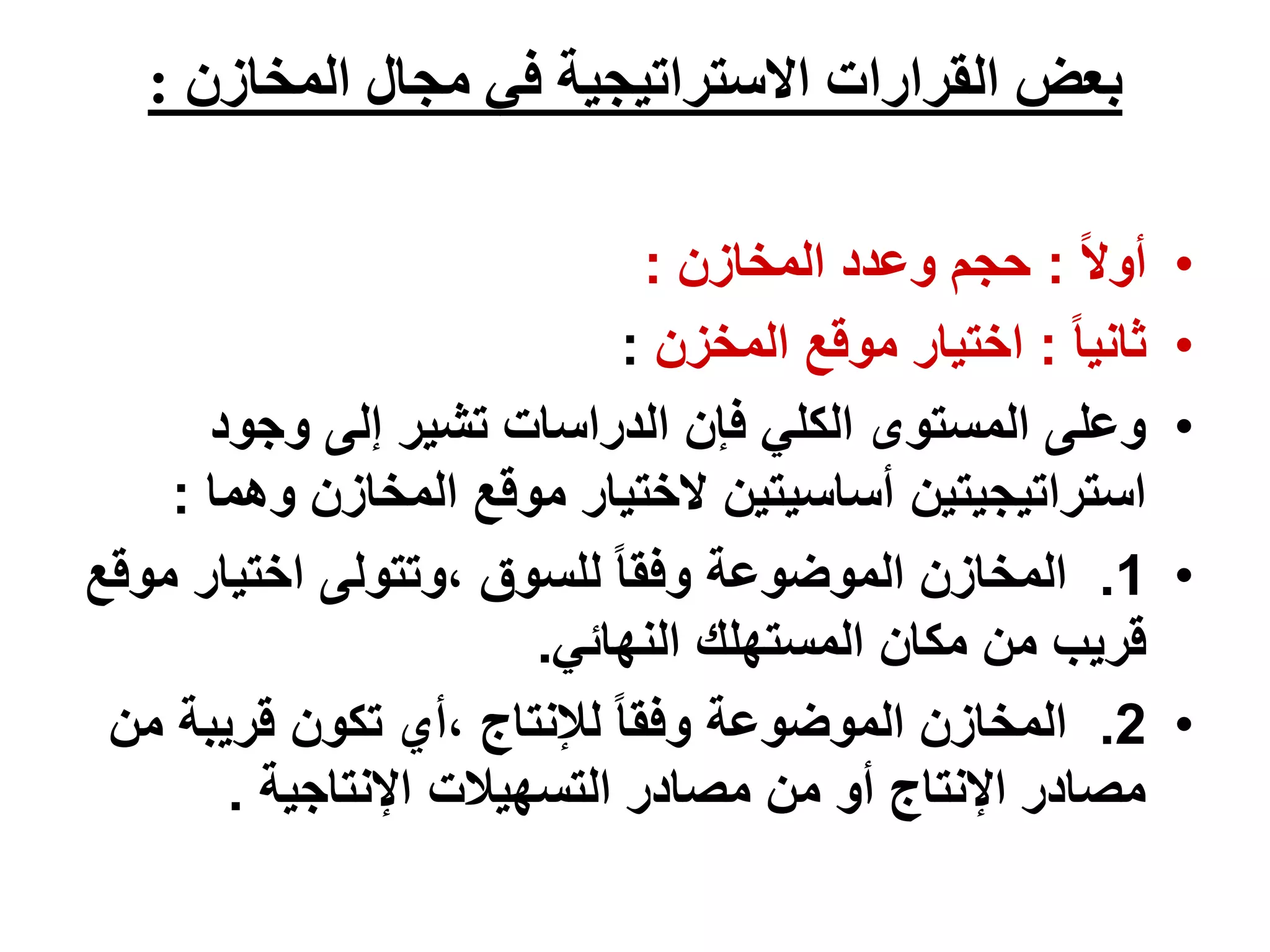 ‫المخازن‬ ‫مجال‬ ‫في‬ ‫االستراتيجية‬ ‫القرارات‬ ‫بعض‬
:
•
ً‫ال‬‫أو‬
:
‫المخازن‬ ‫وعدد‬ ‫حجم‬
:
•
ً‫ا‬‫ثاني‬
:
‫المخزن‬ ‫موقع‬ ‫اختيار‬
:
•
‫وجود‬ ‫إلى‬ ‫تشير‬ ‫الدراسات‬ ‫فإن‬ ‫الكلي‬ ‫المستوى‬ ‫وعلى‬
‫وه‬ ‫المخازن‬ ‫موقع‬ ‫الختيار‬ ‫أساسيتين‬ ‫استراتيجيتين‬
‫ما‬
:
•
1
.
‫م‬ ‫اختيار‬ ‫وتتولى‬، ‫للسوق‬ ً‫ا‬‫وفق‬ ‫الموضوعة‬ ‫المخازن‬
‫وقع‬
‫النهائي‬ ‫المستهلك‬ ‫مكان‬ ‫من‬ ‫قريب‬
.
•
2
.
‫قريبة‬ ‫تكون‬ ‫أي‬، ‫لإلنتاج‬ ً‫ا‬‫وفق‬ ‫الموضوعة‬ ‫المخازن‬
‫من‬
‫اإلنتاجية‬ ‫التسهيالت‬ ‫مصادر‬ ‫من‬ ‫أو‬ ‫اإلنتاج‬ ‫مصادر‬
.
 