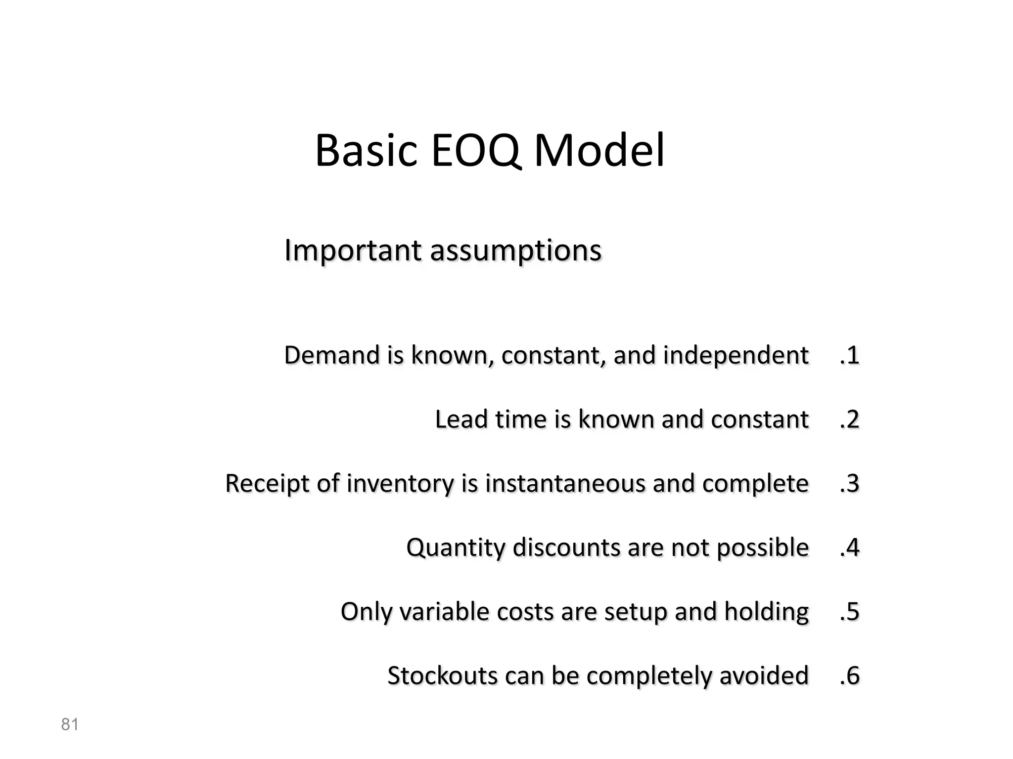 Basic EOQ Model
.1
Demand is known, constant, and independent
.2
Lead time is known and constant
.3
Receipt of inventory is instantaneous and complete
.4
Quantity discounts are not possible
.5
Only variable costs are setup and holding
.6
Stockouts can be completely avoided
Important assumptions
81
 