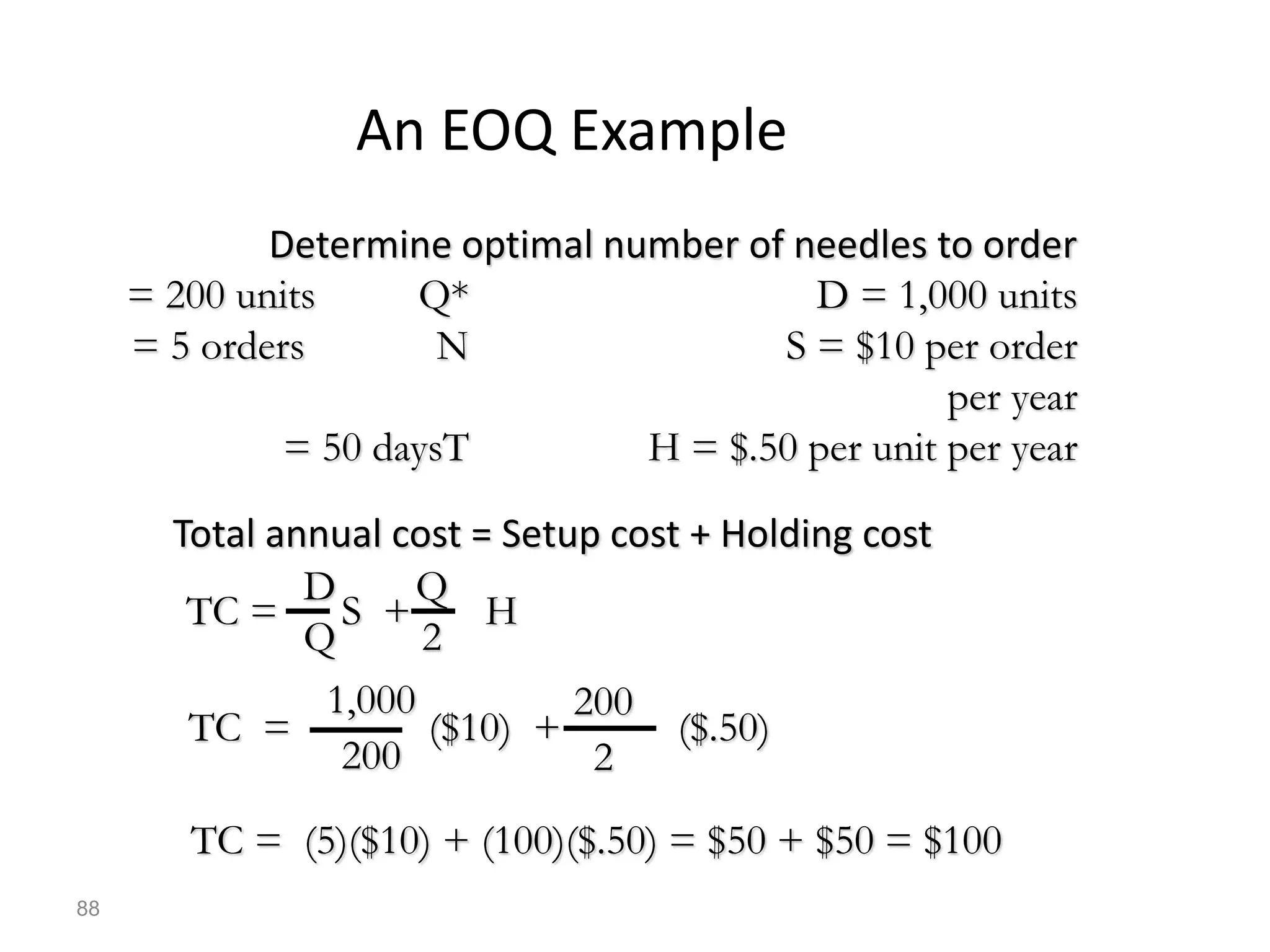 An EOQ Example
Determine optimal number of needles to order
D = 1,000 units
Q*
= 200 units
S = $10 per order
N
= 5 orders
per year
H = $.50 per unit per year
T
= 50 days
Total annual cost = Setup cost + Holding cost
TC = S + H
D
Q
Q
2
TC = ($10) + ($.50)
1,000
200
200
2
TC = (5)($10) + (100)($.50) = $50 + $50 = $100
88
 