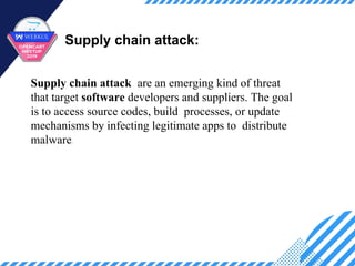 Supply chain attack:
Supply chain attack are an emerging kind of threat
that target software developers and suppliers. The goal
is to access source codes, build processes, or update
mechanisms by infecting legitimate apps to distribute
malware.
 