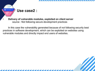 Use case2 :
• Delivery of vulnerable modules, exploited on client server
source : Not following secure development practices
In this case the vulnerability generated because of not following security best
practices in software development, which can be exploited on websites using
vulnerable modules and directly impact end users of websites.
 