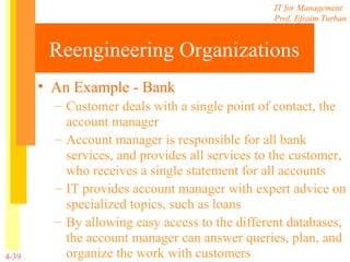 Reengineering Organizations An Example - Bank Customer deals with a single point of contact, the account manager Account manager is responsible for all bank services, and provides all services to the customer, who receives a single statement for all accounts IT provides account manager with expert advice on specialized topics, such as loans By allowing easy access to the different databases, the account manager can answer queries, plan, and organize the work with customers 