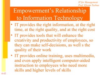 Empowerment’s Relationship to Information Technology IT provides the right information, at the right time, at the right quality, and at the right cost IT provides tools that will enhance the creativity and productivity of employees, so they can make self-decisions, as well s the quality of their work IT provides online training, uses multimedia, and even apply intelligent computer-aided instruction to employees who need more skills and higher levels of skills 