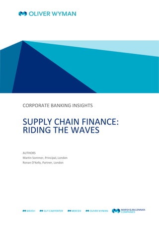  
 
  
 
 
 
 
CORPORATE BANKING INSIGHTS 
 
SUPPLY CHAIN FINANCE: 
RIDING THE WAVES 
 
 
AUTHORS 
Martin Sommer, Principal, London 
Ronan O'Kelly, Partner, London 
 
   
 