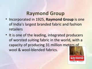 Raymond Group
• Incorporated in 1925, Raymond Group is one
  of India's largest branded fabric and fashion
  retailers
• It is one of the leading, integrated producers
  of worsted suiting fabric in the world, with a
  capacity of producing 31 million meters of
  wool & wool-blended fabrics.
 