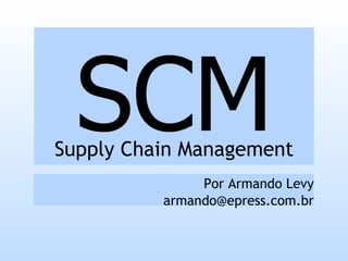 SCM
Supply Chain Management
               Por Armando Levy
          armando@epress.com.br
 