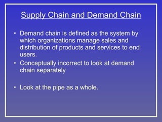 Supply Chain and Demand Chain
• Demand chain is defined as the system by
which organizations manage sales and
distribution of products and services to end
users.
• Conceptually incorrect to look at demand
chain separately
• Look at the pipe as a whole.

 
