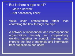 • But is there a pipe at all?
– More a network
– Not necessarily linear
• Value chain orchestration rather
controlling the flow through the pipe

than

• A network of independent and interdependent
organizations mutually and cooperatively
working together to control, manage and
improve the flow of materials and information
from suppliers to end users

 