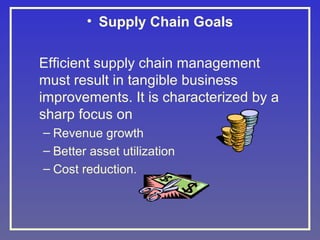 • Supply Chain Goals
Efficient supply chain management
must result in tangible business
improvements. It is characterized by a
sharp focus on
– Revenue growth
– Better asset utilization
– Cost reduction.

 
