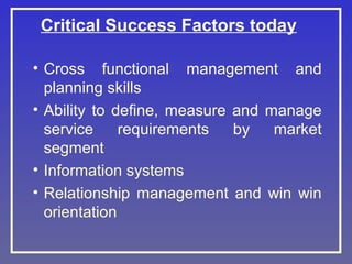Critical Success Factors today
• Cross functional management and
planning skills
• Ability to define, measure and manage
service
requirements
by
market
segment
• Information systems
• Relationship management and win win
orientation

 