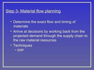 Step 3- Material flow planning
• Determine the exact flow and timing of
materials
• Arrive at decisions by working back from the
projected demand through the supply chain to
the raw material resources
• Techniques
• ERP

 