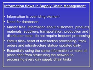 Information flows in Supply Chain Management
• Information is overriding element
• Need for databases
• Master files: Information about customers, products,
materials, suppliers, transportation, production and
distribution data- do not require frequent processing
• Status files- heart of transaction processing- track
orders and infrastructure status- updated daily.
• Essentially using the same information to make all
plans right from structuring the network to
processing every day supply chain tasks.

 