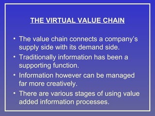 THE VIRTUAL VALUE CHAIN
• The value chain connects a company’s
supply side with its demand side.
• Traditionally information has been a
supporting function.
• Information however can be managed
far more creatively.
• There are various stages of using value
added information processes.

 