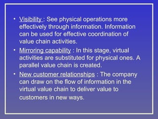 • Visibility : See physical operations more
effectively through information. Information
can be used for effective coordination of
value chain activities.
• Mirroring capability : In this stage, virtual
activities are substituted for physical ones. A
parallel value chain is created.
• New customer relationships : The company
can draw on the flow of information in the
virtual value chain to deliver value to
customers in new ways.

 