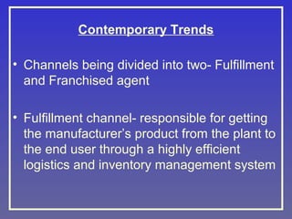 Contemporary Trends
• Channels being divided into two- Fulfillment
and Franchised agent
• Fulfillment channel- responsible for getting
the manufacturer’s product from the plant to
the end user through a highly efficient
logistics and inventory management system

 