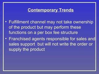 Contemporary Trends
• Fulfillment channel may not take ownership
of the product but may perform these
functions on a per box fee structure
• Franchised agents responsible for sales and
sales support but will not write the order or
supply the product

 