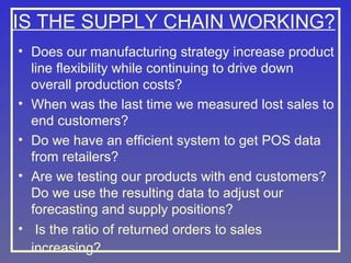 IS THE SUPPLY CHAIN WORKING?
• Does our manufacturing strategy increase product
line flexibility while continuing to drive down
overall production costs?
• When was the last time we measured lost sales to
end customers?
• Do we have an efficient system to get POS data
from retailers?
• Are we testing our products with end customers?
Do we use the resulting data to adjust our
forecasting and supply positions?
• Is the ratio of returned orders to sales
increasing?

 