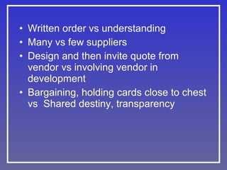 • Written order vs understanding
• Many vs few suppliers
• Design and then invite quote from
vendor vs involving vendor in
development
• Bargaining, holding cards close to chest
vs Shared destiny, transparency

 