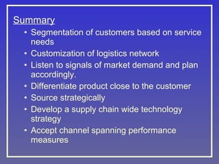 Summary
• Segmentation of customers based on service
needs
• Customization of logistics network
• Listen to signals of market demand and plan
accordingly.
• Differentiate product close to the customer
• Source strategically
• Develop a supply chain wide technology
strategy
• Accept channel spanning performance
measures

 