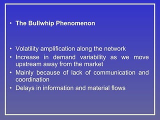 • The Bullwhip Phenomenon

• Volatility amplification along the network
• Increase in demand variability as we move
upstream away from the market
• Mainly because of lack of communication and
coordination
• Delays in information and material flows

 