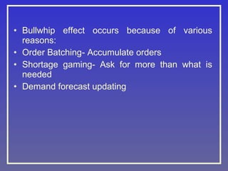 • Bullwhip effect occurs because of various
reasons:
• Order Batching- Accumulate orders
• Shortage gaming- Ask for more than what is
needed
• Demand forecast updating

 