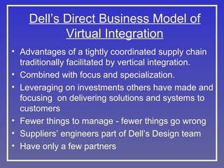 Dell’s Direct Business Model of
Virtual Integration
• Advantages of a tightly coordinated supply chain
traditionally facilitated by vertical integration.
• Combined with focus and specialization.
• Leveraging on investments others have made and
focusing on delivering solutions and systems to
customers
• Fewer things to manage - fewer things go wrong
• Suppliers’ engineers part of Dell’s Design team
• Have only a few partners

 