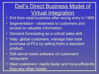 Dell’s Direct Business Model of
Virtual Integration

• Exit from retail business after wrong entry in 1989.
• Segmentation - closeness to customers and
access to valuable information.
• Demand forecasting as a critical sales skill
• Help global customers, manage their total
purchase of PCs by selling them a standard
product
• Dell server loads software on customers’
computers
• Meet customers’ needs faster and more efficiently
than any other model.

 