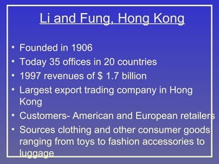 Li and Fung, Hong Kong
•
•
•
•

Founded in 1906
Today 35 offices in 20 countries
1997 revenues of $ 1.7 billion
Largest export trading company in Hong
Kong
• Customers- American and European retailers
• Sources clothing and other consumer goods
ranging from toys to fashion accessories to
luggage

 