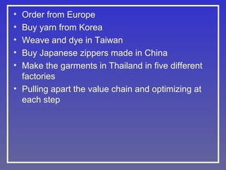•
•
•
•
•

Order from Europe
Buy yarn from Korea
Weave and dye in Taiwan
Buy Japanese zippers made in China
Make the garments in Thailand in five different
factories
• Pulling apart the value chain and optimizing at
each step

 