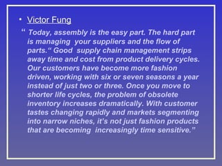 • Victor Fung
“ Today, assembly is the easy part. The hard part
is managing your suppliers and the flow of
parts.“ Good supply chain management strips
away time and cost from product delivery cycles.
Our customers have become more fashion
driven, working with six or seven seasons a year
instead of just two or three. Once you move to
shorter life cycles, the problem of obsolete
inventory increases dramatically. With customer
tastes changing rapidly and markets segmenting
into narrow niches, it’s not just fashion products
that are becoming increasingly time sensitive.”

 