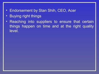 • Endorsement by Stan Shih, CEO, Acer
• Buying right things
• Reaching into suppliers to ensure that certain
things happen on time and at the right quality
level.

 