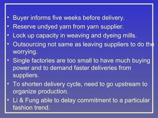 •
•
•
•

Buyer informs five weeks before delivery.
Reserve undyed yarn from yarn supplier.
Lock up capacity in weaving and dyeing mills.
Outsourcing not same as leaving suppliers to do the
worrying.
• Single factories are too small to have much buying
power and to demand faster deliveries from
suppliers.
• To shorten delivery cycle, need to go upstream to
organize production.
• Li & Fung able to delay commitment to a particular
fashion trend.

 